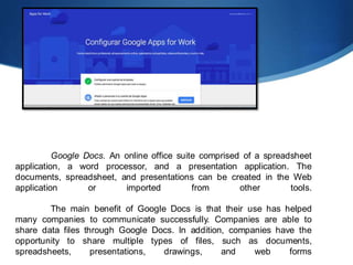 Google Docs. An online office suite comprised of a spreadsheet
application, a word processor, and a presentation application. The
documents, spreadsheet, and presentations can be created in the Web
application or imported from other tools.
The main benefit of Google Docs is that their use has helped
many companies to communicate successfully. Companies are able to
share data files through Google Docs. In addition, companies have the
opportunity to share multiple types of files, such as documents,
spreadsheets, presentations, drawings, and web forms
 