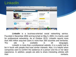 LinkedIn is a business-oriented social networking service.
Founded in December 2002 and launched on May 5, 2003, it is mainly used
for professional networking. As of October 2015, LinkedIn reports more
than 400 million acquired users in more than 200 countries and territories.
The site is available in 24 languages.
LinkedIn is more than a professional website, it is a useful tool to
be in touch with people that have similar interests. Also, it is helpful when
companies want to confirm the existence of a person and his or her labor
experience. In addition, people are able to share interesting articles with
their contacts.
LinkedIn
 