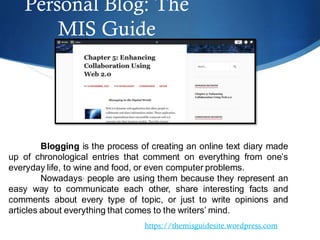 Personal Blog: The
MIS Guide
https://themisguidesite.wordpress.com
Blogging is the process of creating an online text diary made
up of chronological entries that comment on everything from one’s
everyday life, to wine and food, or even computer problems.
Nowadays, people are using them because they represent an
easy way to communicate each other, share interesting facts and
comments about every type of topic, or just to write opinions and
articles about everything that comes to the writers’ mind.
 