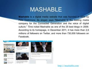 MASHABLE
Mashable is a digital media website that was founded in 2005 by
Pete Cashmore. Its slogan says "Mashable is the leading media
company for the Connected Generation and the voice of digital
culture.” Time noted Mashable as one of the 25 best blogs in 2009.
According to its homepage, in December 2011, it has more than 2,6
millions of followers on Twitter, and more than 730,000 followers on
Facebook.
http://mashable.com
 