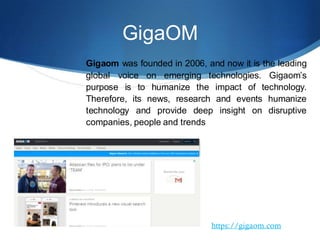 GigaOM
Gigaom was founded in 2006, and now it is the leading
global voice on emerging technologies. Gigaom’s
purpose is to humanize the impact of technology.
Therefore, its news, research and events humanize
technology and provide deep insight on disruptive
companies, people and trends
https://gigaom.com
 