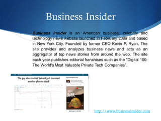 Business Insider
Business Insider is an American business, celebrity and
technology news website launched in February 2009 and based
in New York City. Founded by former CEO Kevin P. Ryan. The
site provides and analyzes business news and acts as an
aggregator of top news stories from around the web. The site
each year publishes editorial franchises such as the "Digital 100:
The World's Most Valuable Private Tech Companies”.
http://www.businessinsider.com
 