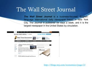 The Wall Street Journal
The Wall Street Journal is a business-focused, English-
language international daily newspaper based in New York
City. The Journal is published six days a week, and it is the
largest newspaper in the United States by circulation.
http://blogs.wsj.com/economics/page/2/
 