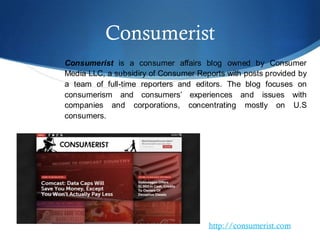Consumerist
Consumerist is a consumer affairs blog owned by Consumer
Media LLC, a subsidiry of Consumer Reports with posts provided by
a team of full-time reporters and editors. The blog focuses on
consumerism and consumers’ experiences and issues with
companies and corporations, concentrating mostly on U.S
consumers.
http://consumerist.com
 