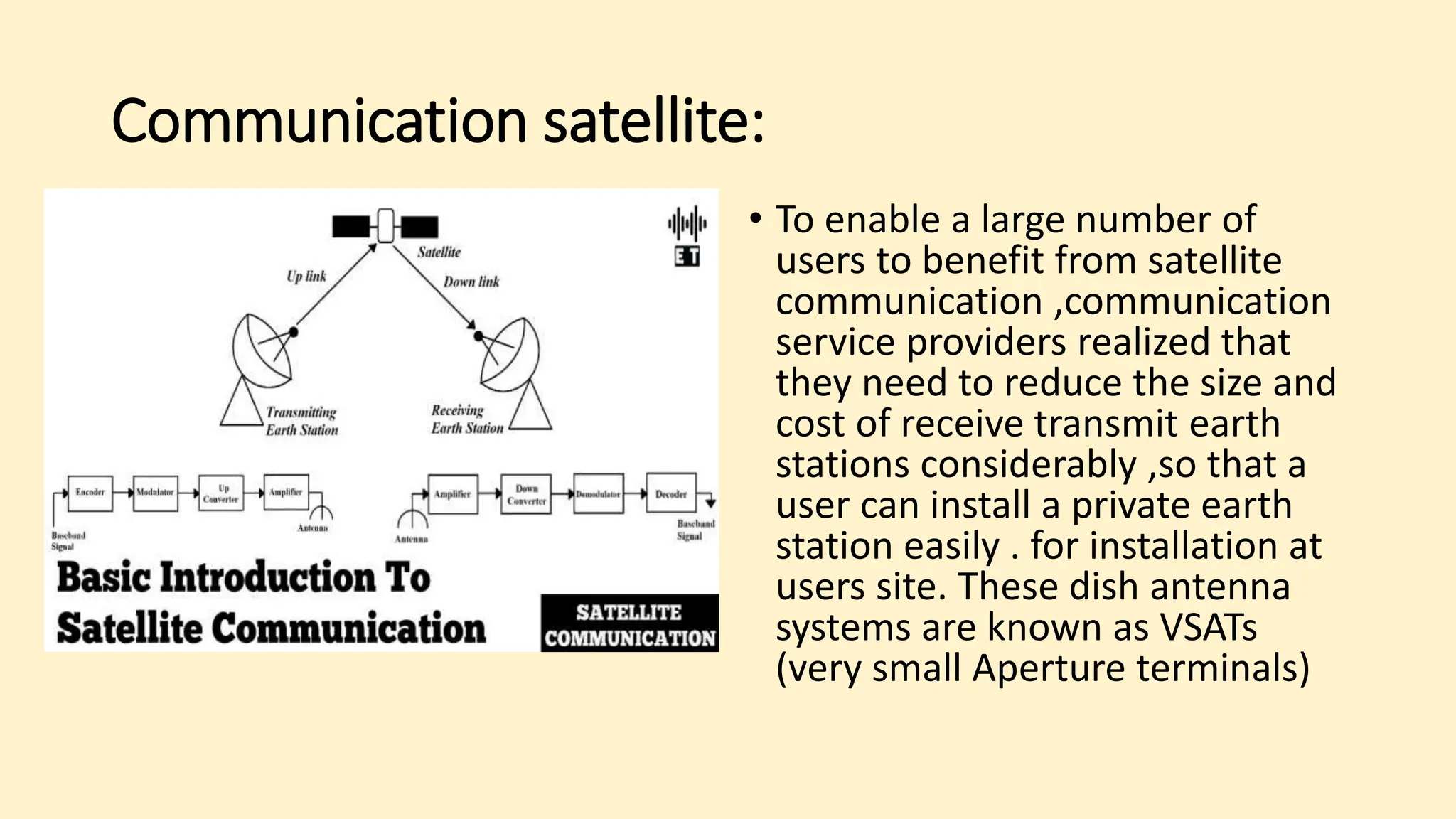 Communication satellite:
• To enable a large number of
users to benefit from satellite
communication ,communication
service providers realized that
they need to reduce the size and
cost of receive transmit earth
stations considerably ,so that a
user can install a private earth
station easily . for installation at
users site. These dish antenna
systems are known as VSATs
(very small Aperture terminals)
 