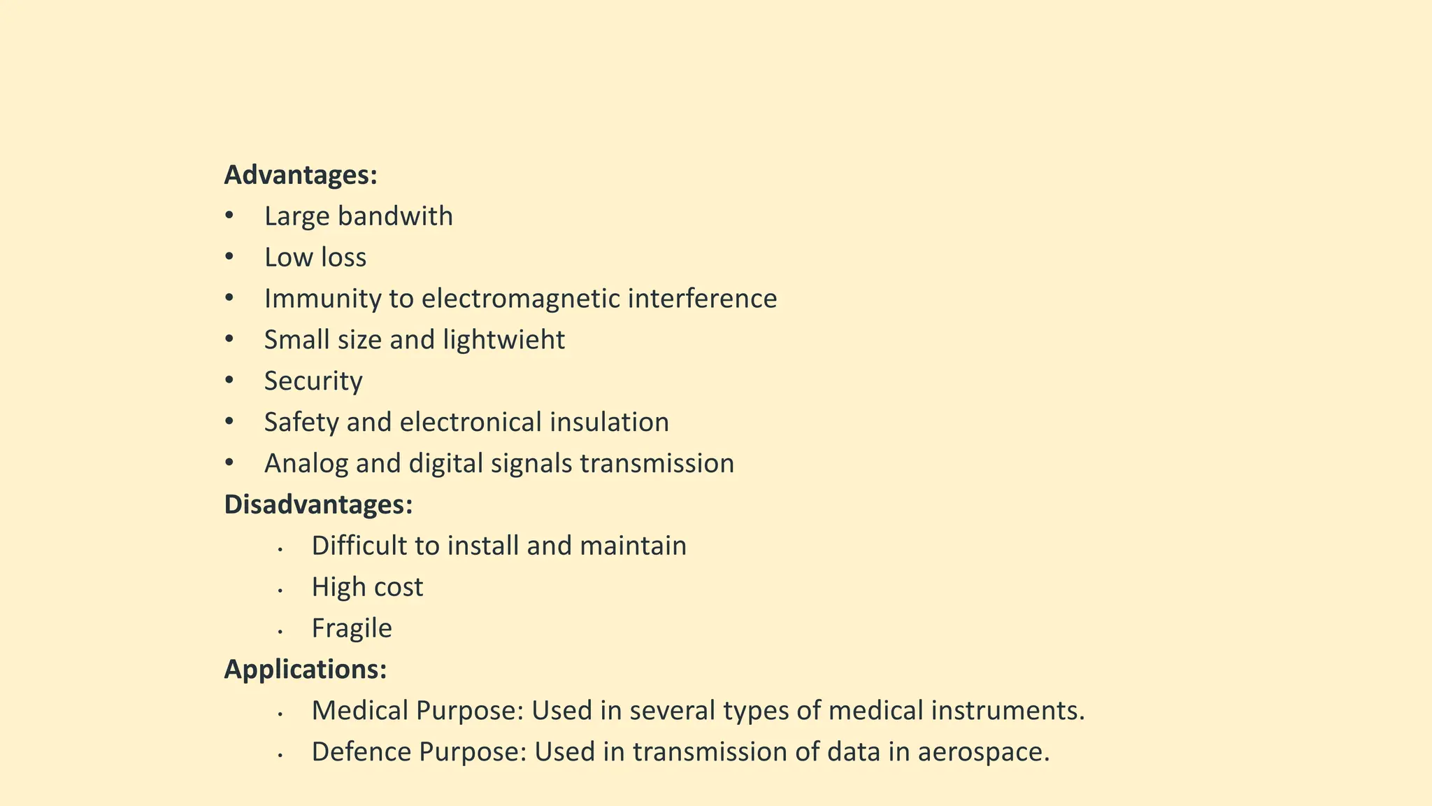 Advantages:
• Large bandwith
• Low loss
• Immunity to electromagnetic interference
• Small size and lightwieht
• Security
• Safety and electronical insulation
• Analog and digital signals transmission
Disadvantages:
• Difficult to install and maintain
• High cost
• Fragile
Applications:
• Medical Purpose: Used in several types of medical instruments.
• Defence Purpose: Used in transmission of data in aerospace.
 