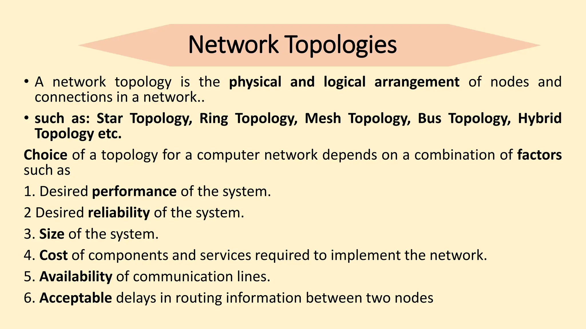 Network Topologies
• A network topology is the physical and logical arrangement of nodes and
connections in a network..
• such as: Star Topology, Ring Topology, Mesh Topology, Bus Topology, Hybrid
Topology etc.
Choice of a topology for a computer network depends on a combination of factors
such as
1. Desired performance of the system.
2 Desired reliability of the system.
3. Size of the system.
4. Cost of components and services required to implement the network.
5. Availability of communication lines.
6. Acceptable delays in routing information between two nodes
 