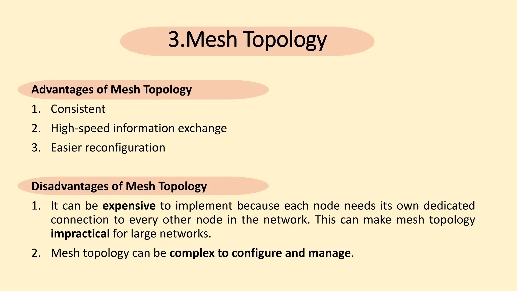 3.Mesh Topology
Advantages of Mesh Topology
1. Consistent
2. High-speed information exchange
3. Easier reconfiguration
Disadvantages of Mesh Topology
1. It can be expensive to implement because each node needs its own dedicated
connection to every other node in the network. This can make mesh topology
impractical for large networks.
2. Mesh topology can be complex to configure and manage.
 