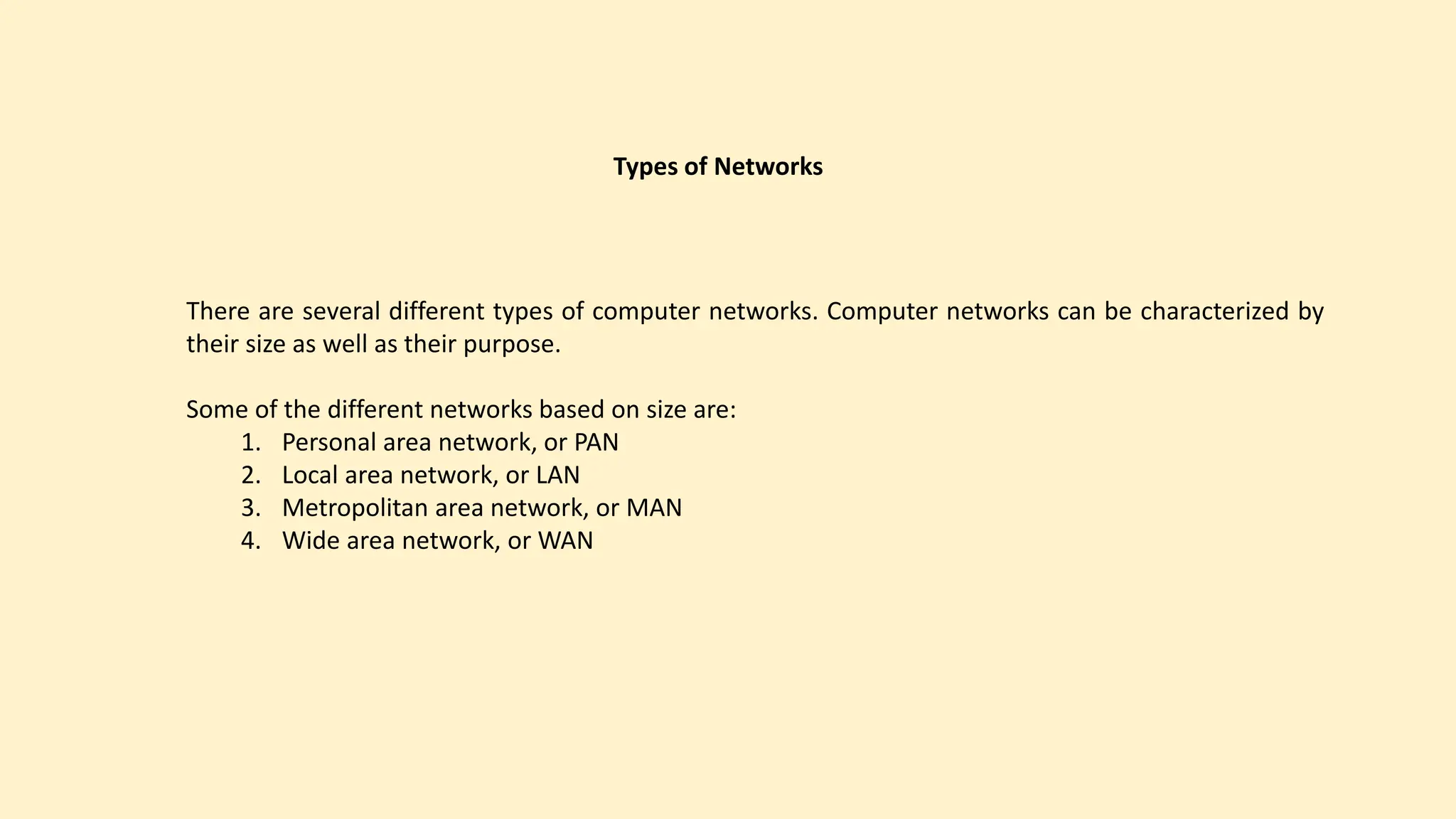 Types of Networks
There are several different types of computer networks. Computer networks can be characterized by
their size as well as their purpose.
Some of the different networks based on size are:
1. Personal area network, or PAN
2. Local area network, or LAN
3. Metropolitan area network, or MAN
4. Wide area network, or WAN
 