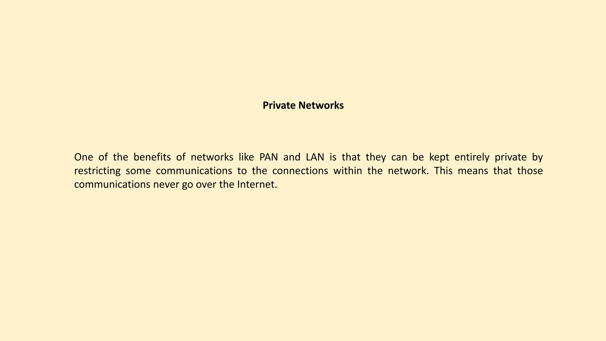 Private Networks
One of the benefits of networks like PAN and LAN is that they can be kept entirely private by
restricting some communications to the connections within the network. This means that those
communications never go over the Internet.
 
