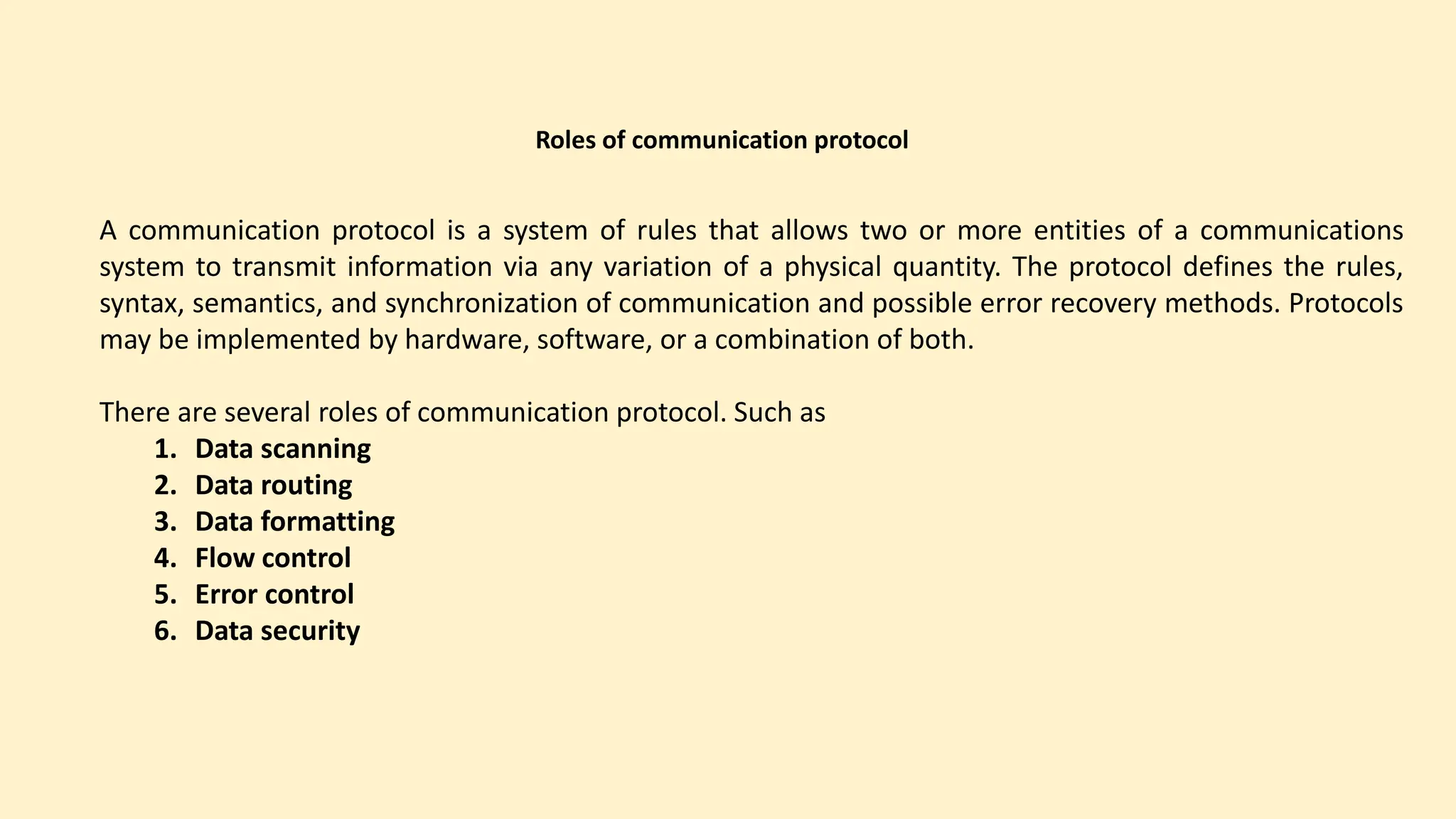 Roles of communication protocol
A communication protocol is a system of rules that allows two or more entities of a communications
system to transmit information via any variation of a physical quantity. The protocol defines the rules,
syntax, semantics, and synchronization of communication and possible error recovery methods. Protocols
may be implemented by hardware, software, or a combination of both.
There are several roles of communication protocol. Such as
1. Data scanning
2. Data routing
3. Data formatting
4. Flow control
5. Error control
6. Data security
 