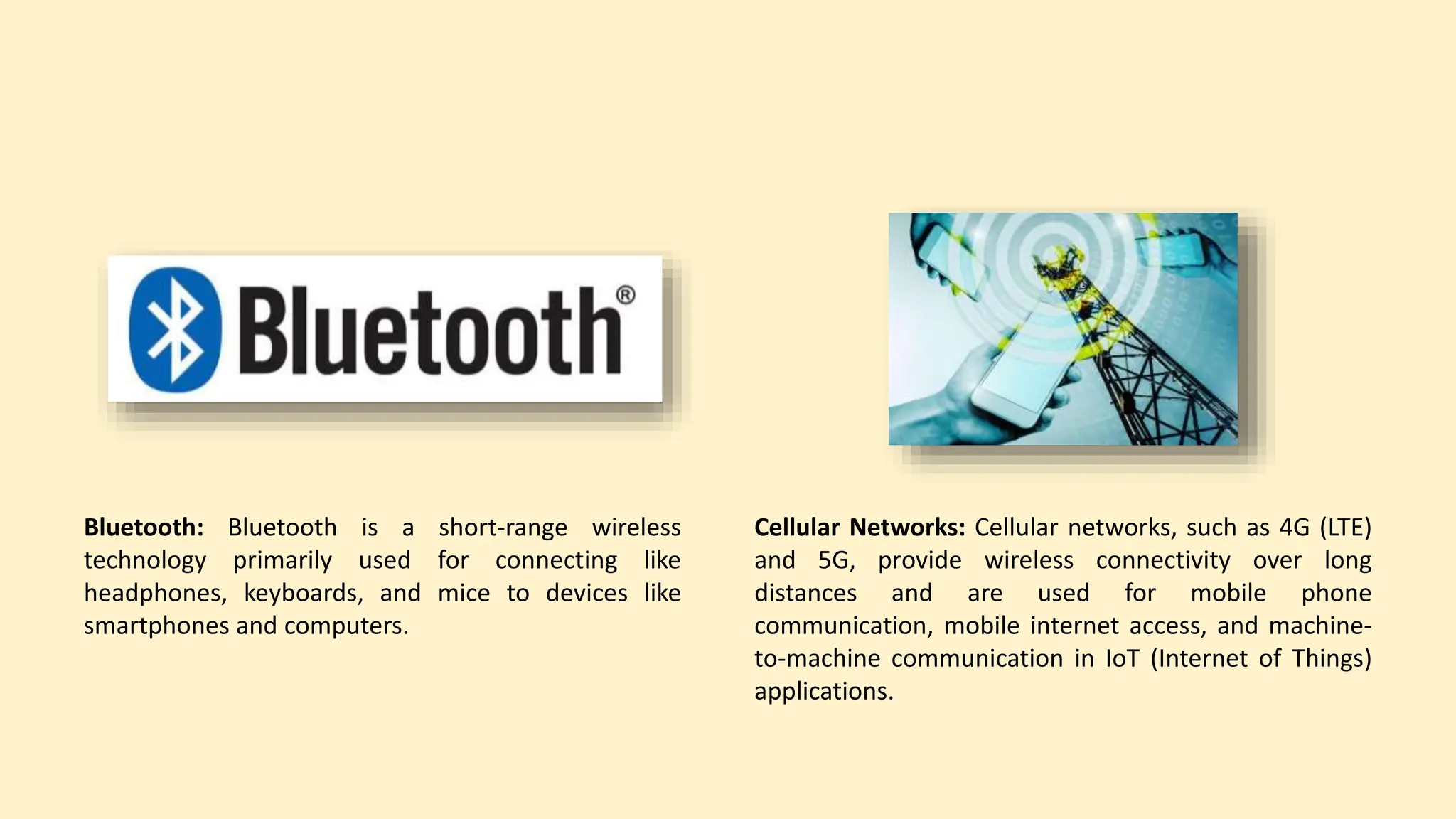Bluetooth: Bluetooth is a short-range wireless
technology primarily used for connecting like
headphones, keyboards, and mice to devices like
smartphones and computers.
Cellular Networks: Cellular networks, such as 4G (LTE)
and 5G, provide wireless connectivity over long
distances and are used for mobile phone
communication, mobile internet access, and machine-
to-machine communication in IoT (Internet of Things)
applications.
 