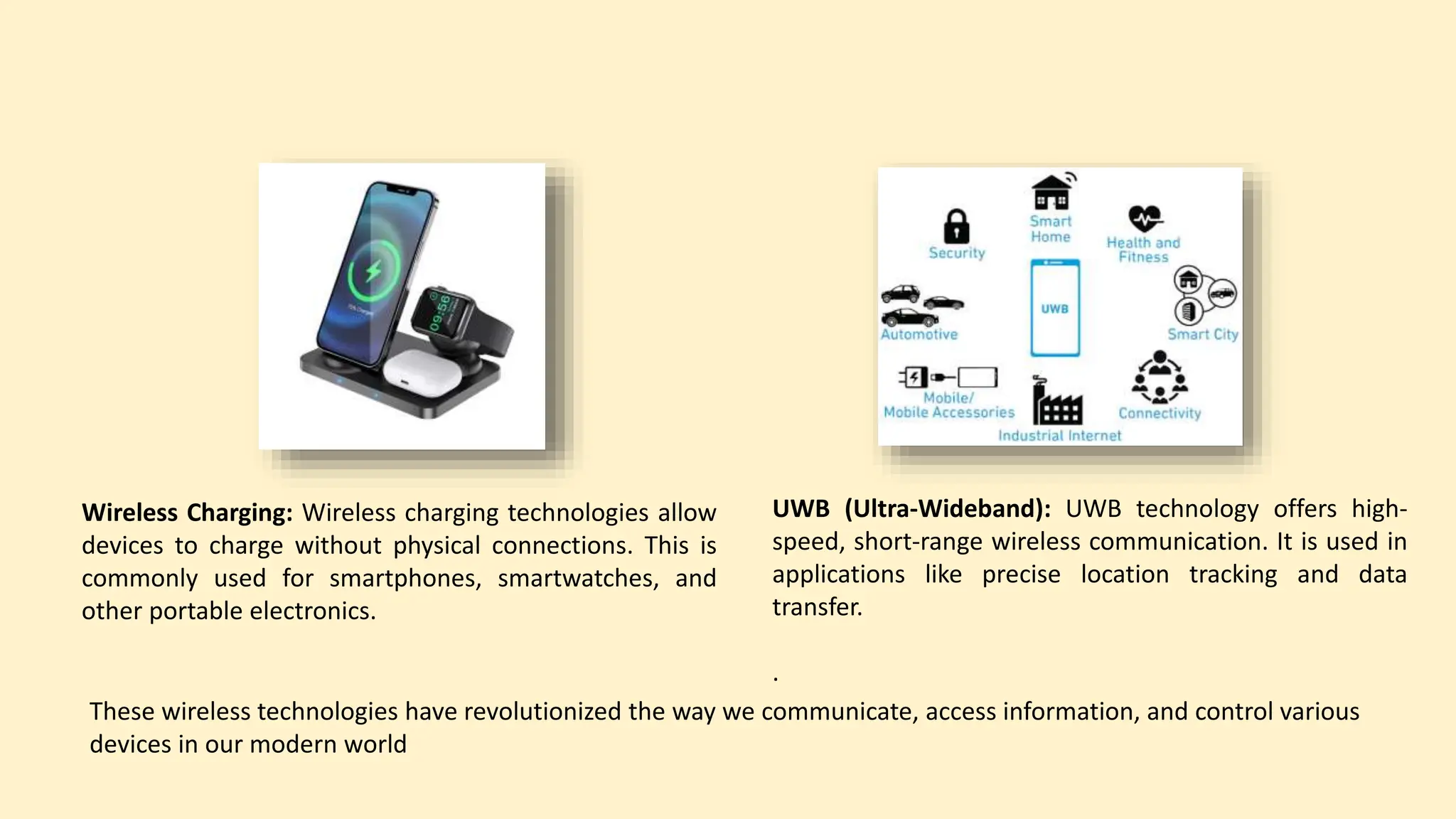 Wireless Charging: Wireless charging technologies allow
devices to charge without physical connections. This is
commonly used for smartphones, smartwatches, and
other portable electronics.
UWB (Ultra-Wideband): UWB technology offers high-
speed, short-range wireless communication. It is used in
applications like precise location tracking and data
transfer.
.
These wireless technologies have revolutionized the way we communicate, access information, and control various
devices in our modern world
 