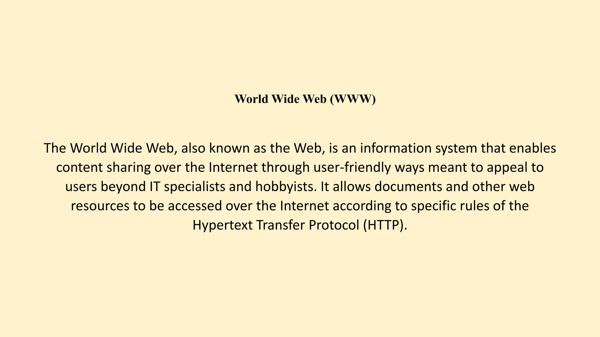 World Wide Web (WWW)
The World Wide Web, also known as the Web, is an information system that enables
content sharing over the Internet through user-friendly ways meant to appeal to
users beyond IT specialists and hobbyists. It allows documents and other web
resources to be accessed over the Internet according to specific rules of the
Hypertext Transfer Protocol (HTTP).
 
