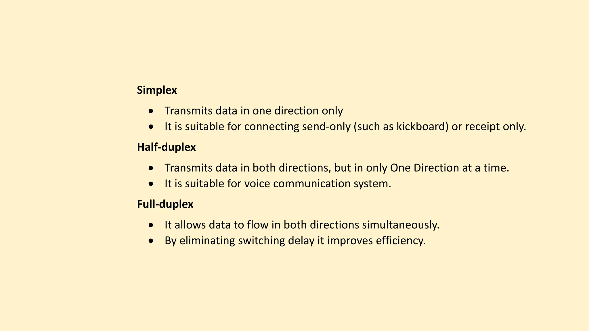 Simplex
 Transmits data in one direction only
 It is suitable for connecting send-only (such as kickboard) or receipt only.
Half-duplex
 Transmits data in both directions, but in only One Direction at a time.
 It is suitable for voice communication system.
Full-duplex
 It allows data to flow in both directions simultaneously.
 By eliminating switching delay it improves efficiency.
 