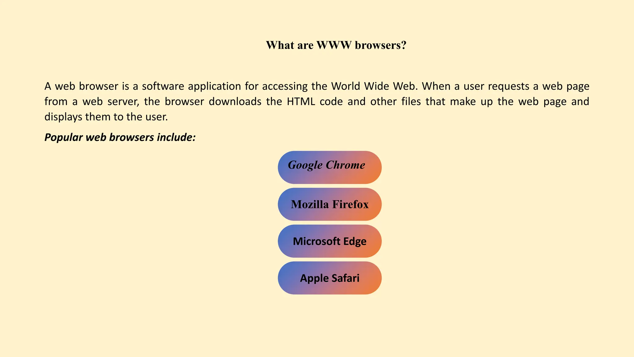 What are WWW browsers?
A web browser is a software application for accessing the World Wide Web. When a user requests a web page
from a web server, the browser downloads the HTML code and other files that make up the web page and
displays them to the user.
Popular web browsers include:
Google Chrome
Mozilla Firefox
Microsoft Edge
Apple Safari
 