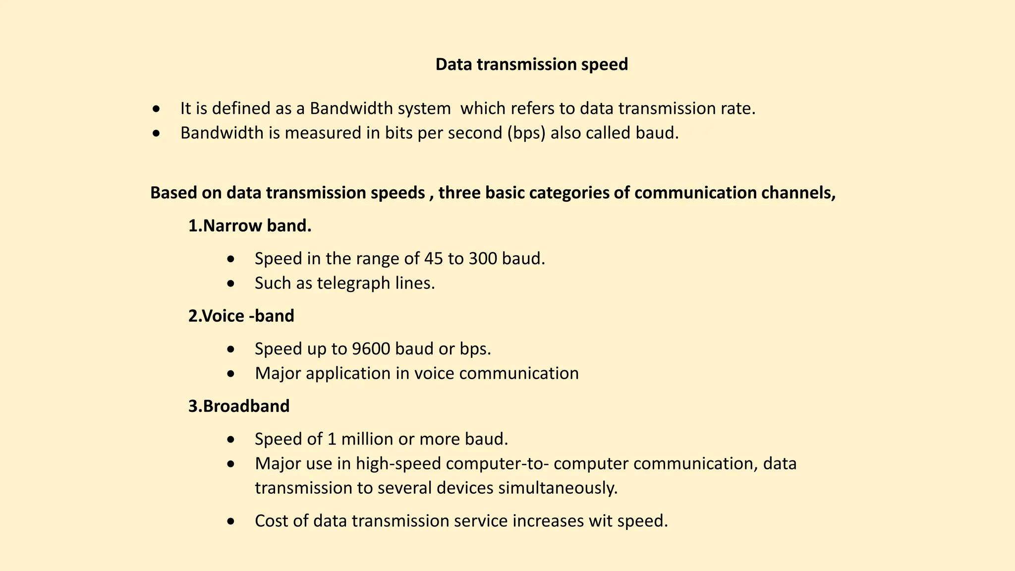  It is defined as a Bandwidth system which refers to data transmission rate.
 Bandwidth is measured in bits per second (bps) also called baud.
Data transmission speed
Based on data transmission speeds , three basic categories of communication channels,
1.Narrow band.
 Speed in the range of 45 to 300 baud.
 Such as telegraph lines.
2.Voice -band
 Speed up to 9600 baud or bps.
 Major application in voice communication
3.Broadband
 Speed of 1 million or more baud.
 Major use in high-speed computer-to- computer communication, data
transmission to several devices simultaneously.
 Cost of data transmission service increases wit speed.
 
