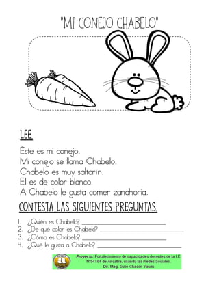 “Mi CONEJO CHABELO”
Éste es mi conejo.
Mi conejo se llama Chabelo.
Chabelo es muy saltarín.
El es de color blanco.
A Chabelo le gusta comer zanahoria.
1. ¿Quién es Chabelo? ____________________________
2. ¿De qué color es Chabelo? ____________________________
3. ¿Cómo es Chabelo? ____________________________
4. ¿Qué le gusta a Chabelo? ____________________________
Contesta las siguientes preguntas.
Lee.
 