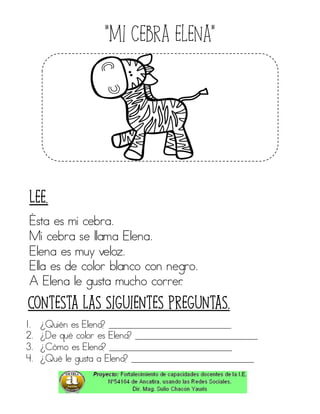 “Mi cebra elena”
Ésta es mi cebra.
Mi cebra se llama Elena.
Elena es muy veloz.
Ella es de color blanco con negro.
A Elena le gusta mucho correr.
1. ¿Quién es Elena? ____________________________
2. ¿De qué color es Elena? ____________________________
3. ¿Cómo es Elena? ____________________________
4. ¿Qué le gusta a Elena? ____________________________
Contesta las siguientes preguntas.
Lee.
 