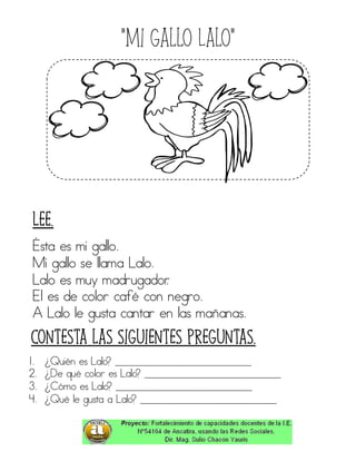 “Mi gallo Lalo”
Ésta es mi gallo.
Mi gallo se llama Lalo.
Lalo es muy madrugador.
El es de color café con negro.
A Lalo le gusta cantar en las mañanas.
1. ¿Quién es Lalo? ____________________________
2. ¿De qué color es Lalo? ____________________________
3. ¿Cómo es Lalo? ____________________________
4. ¿Qué le gusta a Lalo? ____________________________
Contesta las siguientes preguntas.
Lee.
 