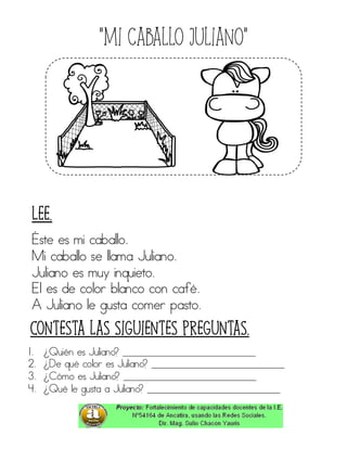 “Mi caballo Juliano”
Éste es mi caballo.
Mi caballo se llama Juliano.
Juliano es muy inquieto.
El es de color blanco con café.
A Juliano le gusta comer pasto.
1. ¿Quién es Juliano? ____________________________
2. ¿De qué color es Juliano? ____________________________
3. ¿Cómo es Juliano? ____________________________
4. ¿Qué le gusta a Juliano? ____________________________
Contesta las siguientes preguntas.
Lee.
 