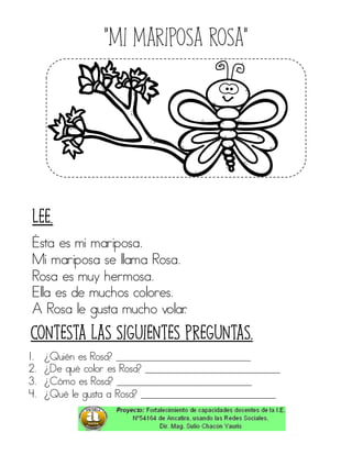 “Mi mariposa Rosa”
Ésta es mi mariposa.
Mi mariposa se llama Rosa.
Rosa es muy hermosa.
Ella es de muchos colores.
A Rosa le gusta mucho volar.
1. ¿Quién es Rosa? ____________________________
2. ¿De qué color es Rosa? ____________________________
3. ¿Cómo es Rosa? ____________________________
4. ¿Qué le gusta a Rosa? ____________________________
Contesta las siguientes preguntas.
Lee.
 