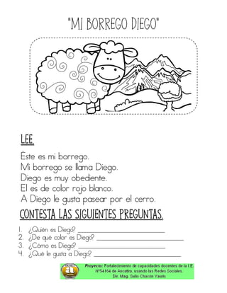 “Mi borrego diego”
Éste es mi borrego.
Mi borrego se llama Diego.
Diego es muy obediente.
El es de color rojo blanco.
A Diego le gusta pasear por el cerro.
1. ¿Quién es Diego? ____________________________
2. ¿De qué color es Diego? ____________________________
3. ¿Cómo es Diego? ____________________________
4. ¿Qué le gusta a Diego? ____________________________
Contesta las siguientes preguntas.
Lee.
 