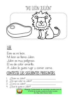 “Mi león Julión”
Éste es mi león.
Mi león se llama Julión.
Julión es muy peligroso.
El es de color amarillo.
A Julión le gusta rugir y comer carne.
1. ¿Quién es Julión? ____________________________
2. ¿De qué color es Julión? ____________________________
3. ¿Cómo es Julión? ____________________________
4. ¿Qué le gusta a Julión? ____________________________
Contesta las siguientes preguntas.
Lee.
 