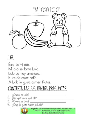 “Mi Oso lolo”
Éste es mi oso.
Mi oso se llama Lolo.
Lolo es muy amoroso.
El es de color café.
A Lolo le gusta comer frutas.
1. ¿Quién es Lolo? ____________________________
2. ¿De qué color es Lolo? ____________________________
3. ¿Cómo es Lolo? ____________________________
4. ¿Qué le gusta hacer a Lolo? ____________________________
Contesta las siguientes preguntas.
Lee.
 