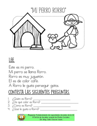 “Mi perro rorro”
Éste es mi perro.
Mi perro se llama Rorro.
Rorro es muy juguetón.
El es de color café.
A Rorro le gusta perseguir gatos.
1. ¿Quién es Rorro? ____________________________
2. ¿De qué color es Rorro? ____________________________
3. ¿Cómo es Rorro? ____________________________
4. ¿Qué le gusta a Rorro? ____________________________
Contesta las siguientes preguntas.
Lee.
 
