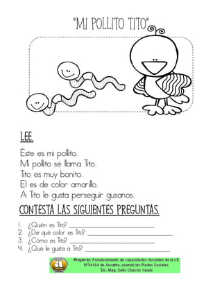 “Mi pollito tito”
Éste es mi pollito.
Mi pollito se llama Tito.
Tito es muy bonito.
El es de color amarillo.
A Tito le gusta perseguir gusanos.
1. ¿Quién es Tito? ____________________________
2. ¿De qué color es Tito? ____________________________
3. ¿Cómo es Tito? ____________________________
4. ¿Qué le gusta a Tito? ____________________________
Contesta las siguientes preguntas.
Lee.
 
