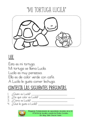 “Mi tortuga Lucila”
Ésta es mi tortuga.
Mi tortuga se llama Lucila.
Lucila es muy perezosa.
Ella es de color verde con café.
A Lucila le gusta comer lechuga.
1. ¿Quién es Lucila? ____________________________
2. ¿De qué color es Lucila? ____________________________
3. ¿Cómo es Lucila? ____________________________
4. ¿Qué le gusta a Lucila? ____________________________
Contesta las siguientes preguntas.
Lee.
 