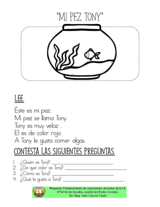 “Mi pez tony”
Éste es mi pez.
Mi pez se llama Tony.
Tony es muy veloz .
El es de color rojo.
A Tony le gusta comer algas.
1. ¿Quién es Tony? ____________________________
2. ¿De qué color es Tony? ____________________________
3. ¿Cómo es Tony? ____________________________
4. ¿Qué le gusta a Tony? ____________________________
Contesta las siguientes preguntas.
Lee.
 