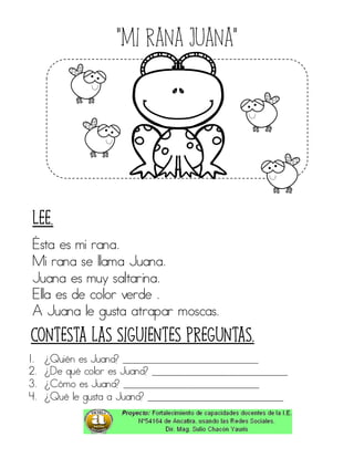 “Mi rana juana”
Ésta es mi rana.
Mi rana se llama Juana.
Juana es muy saltarina.
Ella es de color verde .
A Juana le gusta atrapar moscas.
1. ¿Quién es Juana? ____________________________
2. ¿De qué color es Juana? ____________________________
3. ¿Cómo es Juana? ____________________________
4. ¿Qué le gusta a Juana? ____________________________
Contesta las siguientes preguntas.
Lee.
 