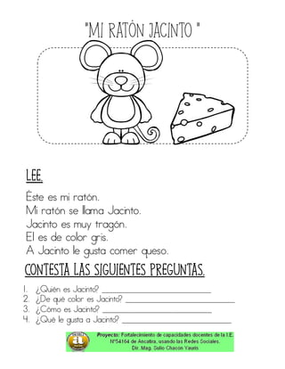 “Mi ratón Jacinto ”
Éste es mi ratón.
Mi ratón se llama Jacinto.
Jacinto es muy tragón.
El es de color gris.
A Jacinto le gusta comer queso.
1. ¿Quién es Jacinto? ____________________________
2. ¿De qué color es Jacinto? ____________________________
3. ¿Cómo es Jacinto? ____________________________
4. ¿Qué le gusta a Jacinto? ____________________________
Contesta las siguientes preguntas.
Lee.
 