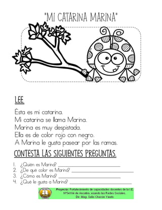 “Mi catarina Marina”
Ésta es mi catarina.
Mi catarina se llama Marina.
Marina es muy despistada.
Ella es de color rojo con negro.
A Marina le gusta pasear por las ramas.
1. ¿Quién es Marina? ____________________________
2. ¿De qué color es Marina? ____________________________
3. ¿Cómo es Marina? ____________________________
4. ¿Qué le gusta a Marina? ____________________________
Contesta las siguientes preguntas.
Lee.
 