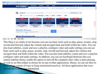 This blog is so catchy to me because you can use basic tools such as play, pause, resume, stop,
rewind and forward, adjust the volume and navigate back and forth within the video. You can
also load subtitles, create and save a playlist, configure video and audio settings you can use
basic tools such as play, pause, resume, stop, rewind and forward, adjust the volume and
navigate back and forth within the video. You can also load subtitles, create and save a playlist,
configure video and audio settings. In addition, you can use keyboard shortcuts (but you
cannot redefine them), enable the option to turn off the computer after video is done playing,
as well as set MovieSpot to always be on top of other applications. Hence, we can see that we
have a huge variety of ways to keep entertained ourselves. All these applications that were
showed above keep you entertained.
 