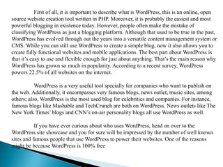 First of all, it is important to describe what is WordPress, this is an online, open
source website creation tool written in PHP. Moreover, it is probably the easiest and most
powerful blogging in existence today. However, people often make the mistake of
classifying WordPress as just a blogging platform. Although that used to be true in the past,
WordPress has evolved through out the years into a versatile content management system or
CMS. While you can still use WordPress to create a simple blog, now it also allows you to
create fully functional websites and mobile applications. The best part about WordPress is
that it’s easy to use and flexible enough for just about anything. That’s the main reason why
WordPress has grown so much in popularity. According to a recent survey, WordPress
powers 22.5% of all websites on the internet.
WordPress is a very useful tool specially for companies who want to publish on
the web. Additionally, it encompasses very famous blogs, news outlet, music sites, among
others; also, WordPress is the most used blog for celebrities and companies. For instance,
famous blogs like Mashable and TechCrunch are both on WordPress. News outlets like The
New York Times’ blogs and CNN’s on-air personality blogs all use WordPress as well.
If you have ever curious about who uses WordPress, head on over to the
WordPress site showcase and you for sure will be impressed by the number of well known
sites and famous people that use WordPress to power their websites. One of the reasons
might be because WordPress is 100% free
 