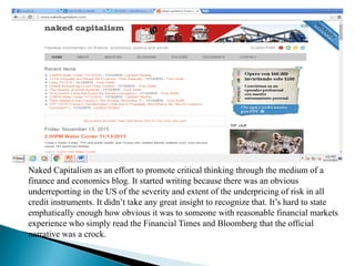 BLOGS RELATED TO BUSINESS/FINANCIAL
Naked Capitalism as an effort to promote critical thinking through the medium of a
finance and economics blog. It started writing because there was an obvious
underreporting in the US of the severity and extent of the underpricing of risk in all
credit instruments. It didn’t take any great insight to recognize that. It’s hard to state
emphatically enough how obvious it was to someone with reasonable financial markets
experience who simply read the Financial Times and Bloomberg that the official
narrative was a crock.
 