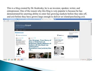 This is a blog created by Dr. Kedrosky, he is an investor, speaker, writer, and
entrepreneur. One of the reason why this blog is very popular is because he has
demonstrated his unerring ability to enter fast growing markets before they take off,
and exit before they have grown large enough to deliver an island-purchasing exit.
 