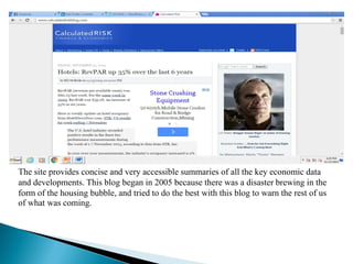 The site provides concise and very accessible summaries of all the key economic data
and developments. This blog began in 2005 because there was a disaster brewing in the
form of the housing bubble, and tried to do the best with this blog to warn the rest of us
of what was coming.
 