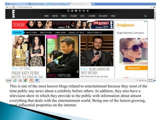 BLOGS RELATED TO ENTERTAIMENT
This is one of the most known blogs related to entertainment because they most of the
time public any news about a celebrity before others. In addition, they also have a
television show in which they provide to the public with information about almost
everything that deals with the entertainment world. Being one of the fastest-growing,
most influential properties on the internet.
 