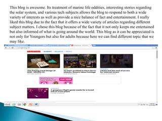 This blog is awesome. Its treatment of marine life oddities, interesting stories regarding
the solar system, and various tech subjects allows the blog to respond to both a wide
variety of interests as well as provide a nice balance of fact and entertainment. I really
liked this blog due to the fact that it offers a wide variety of articles regarding different
subject matters. I chose this blog because of the fact that it not only keeps me entertained
but also informed of what is going around the world. This blog as it can be appreciated is
not only for Youngers but also for adults because here we can find different topic that we
may like.
 