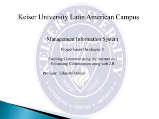 Keiser University Latin American Campus
Management Information System
Project based On chapter 5
Enabling Commerce using the Internet and
Enhancing Collaboration using web 2.0
Profesor: Eduardo Orozco
 