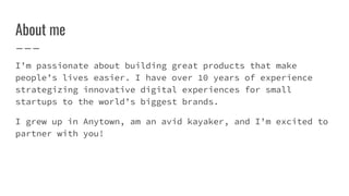 About me
I’m passionate about building great products that make
people’s lives easier. I have over 10 years of experience
strategizing innovative digital experiences for small
startups to the world’s biggest brands.
I grew up in Anytown, am an avid kayaker, and I’m excited to
partner with you!