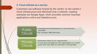 3. Cloud software as a service:
Customers use software hosted by the vendor on the vendor’s
cloud infrastructure and delivered over a network. Leading
examples are Google Apps, which provides common business
applications online and Salesforce.com
• Owned and maintained by a cloud service
provider
• Ex: Amazon Web Services
Public
Clouds
• Operated solely for an organization.
• It may be managed by the organization or a third
party and may exist on premise or off premises
Private
Clouds
 