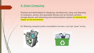 6. Green Computing
Practices and technologies for designing, manufacturing, using, and disposing
of computers, servers, and associated devices such as monitors, printers,
storage devices, and networking and communications systems to minimize the
impact on the environment
Ex: Reducing computer power consumption has been a very high “green” priority.
 