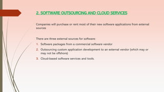2. SOFTWARE OUTSOURCING AND CLOUD SERVICES
Companies will purchase or rent most of their new software applications from external
sources
There are three external sources for software:
1. Software packages from a commercial software vendor
2. Outsourcing custom application development to an external vendor (which may or
may not be offshore)
3. Cloud-based software services and tools.
 