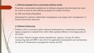 1. Software packages from a commercial software vendor
Prewritten commercially available set of software programs that eliminates the need
for a firm to write its own software programs for certain functions
Ex: SAP and Oracle-PeopleSoft.
Developed for customer relationship management, and supply chain management, to
finance and human resources
2. Software Outsourcing
Enables a firm to contract custom software development or maintenance of existing
legacy programs to outside firms, which often operate offshore in low-wage areas of
the world.
Ex: Cemex, Mexico's largest cement manufacturer, signed a 10-year $1 billion
outsourcing deal with IBM in July 2012 for application development and maintenance
as well as IT infrastructure management, finance and HR
 