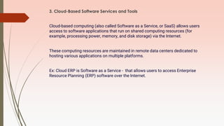 3. Cloud-Based Software Services and Tools
Cloud-based computing (also called Software as a Service, or SaaS) allows users
access to software applications that run on shared computing resources (for
example, processing power, memory, and disk storage) via the Internet.
These computing resources are maintained in remote data centers dedicated to
hosting various applications on multiple platforms.
Ex: Cloud ERP is Software as a Service - that allows users to access Enterprise
Resource Planning (ERP) software over the Internet.
 